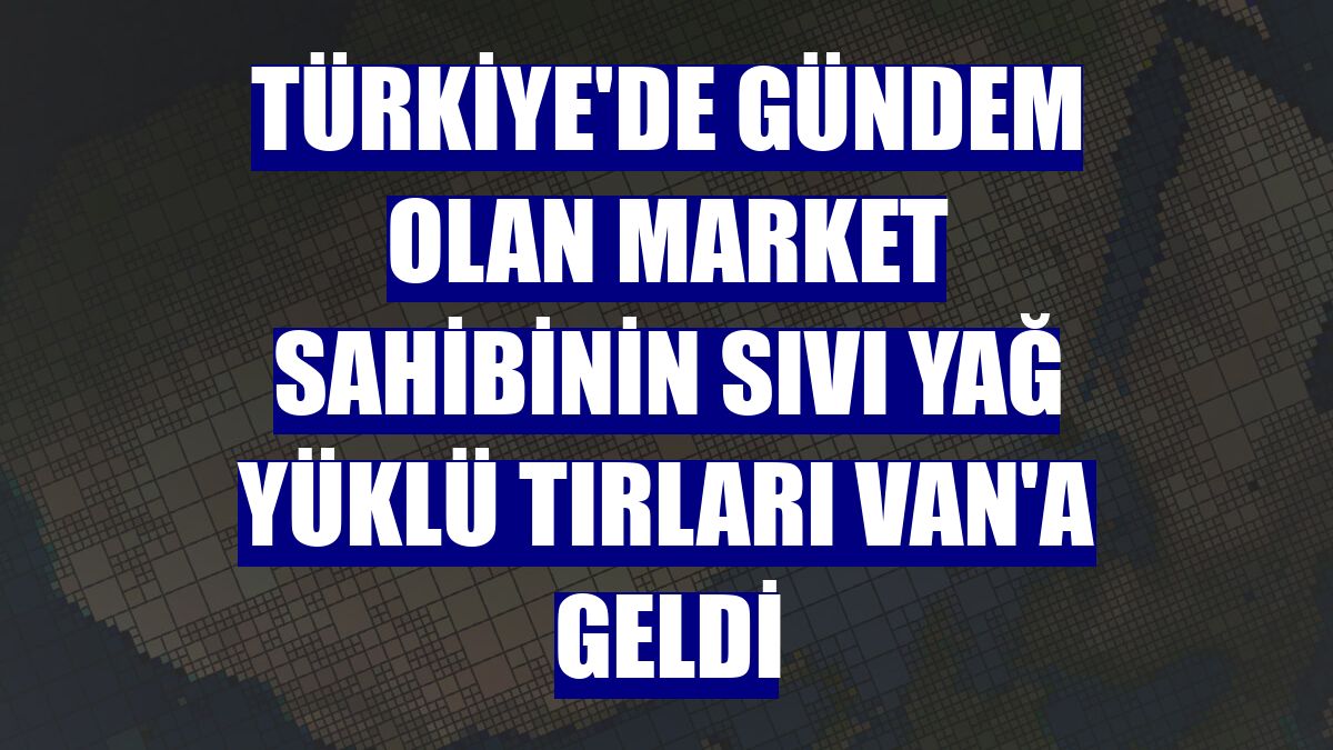 Türkiye'de gündem olan market sahibinin sıvı yağ yüklü tırları Van'a geldi