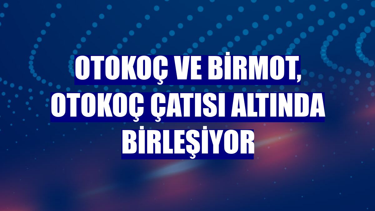 Otokoç ve Birmot, Otokoç çatısı altında birleşiyor