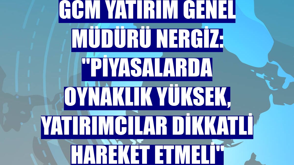 GCM Yatırım Genel Müdürü Nergiz: "Piyasalarda oynaklık yüksek, yatırımcılar dikkatli hareket etmeli"
