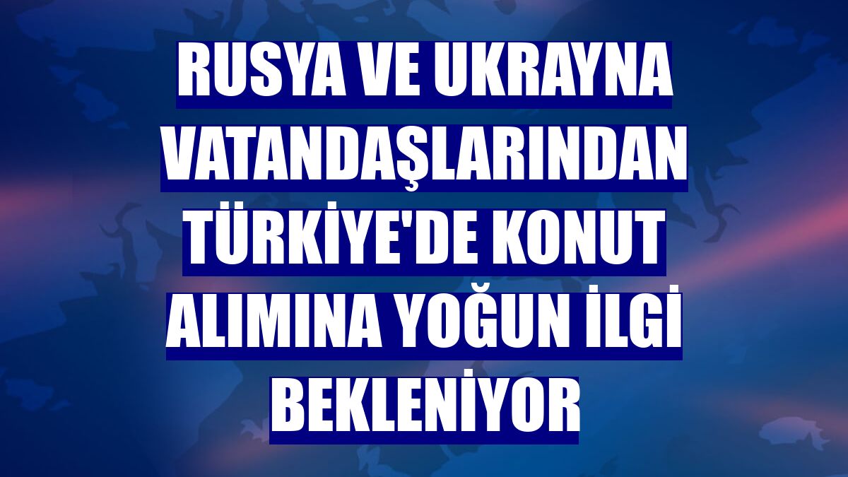 Rusya ve Ukrayna vatandaşlarından Türkiye'de konut alımına yoğun ilgi bekleniyor