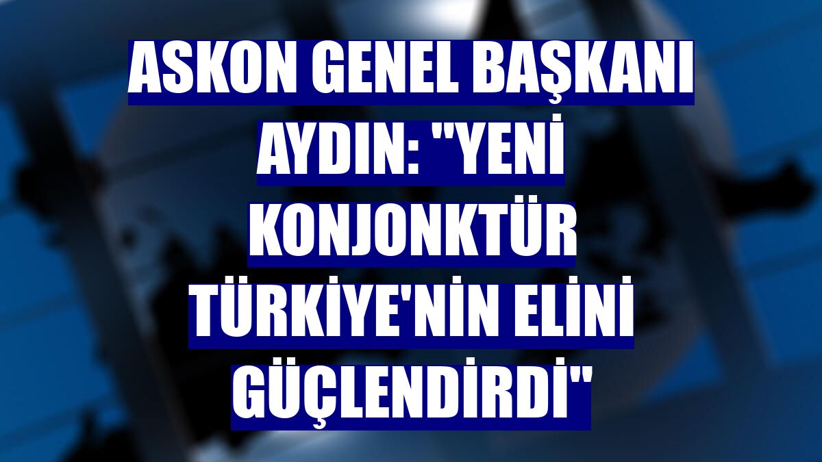 ASKON Genel Başkanı Aydın: "Yeni konjonktür Türkiye'nin elini güçlendirdi"