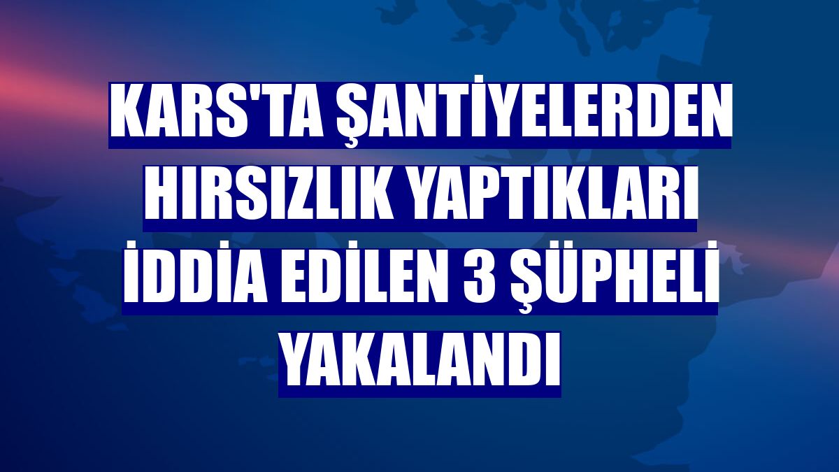 Kars'ta şantiyelerden hırsızlık yaptıkları iddia edilen 3 şüpheli yakalandı