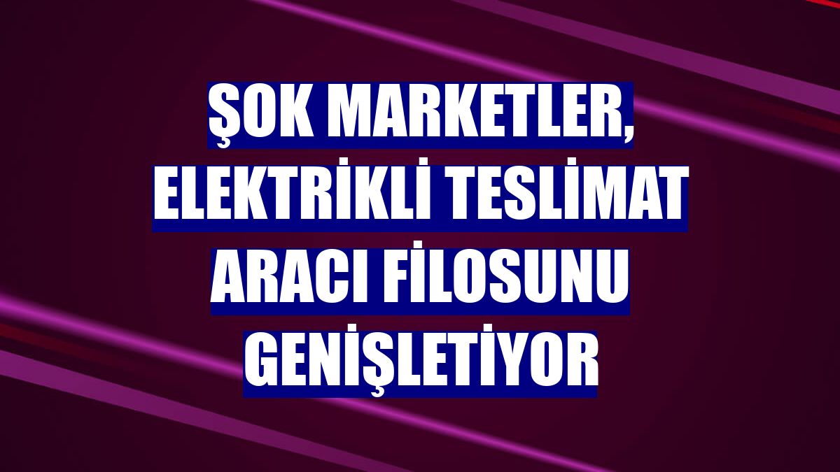 ŞOK Marketler, elektrikli teslimat aracı filosunu genişletiyor