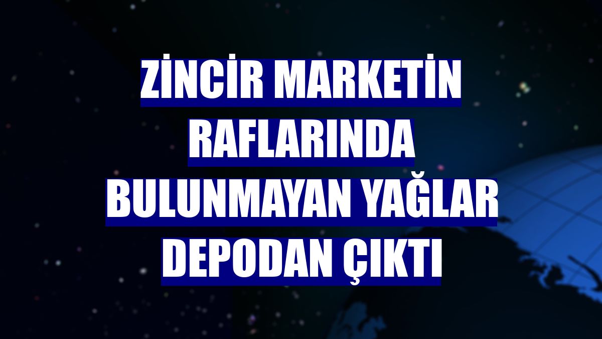 Zincir marketin raflarında bulunmayan yağlar depodan çıktı