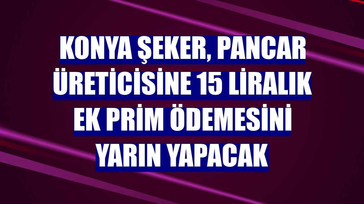 Konya Şeker, pancar üreticisine 15 liralık ek prim ödemesini yarın yapacak