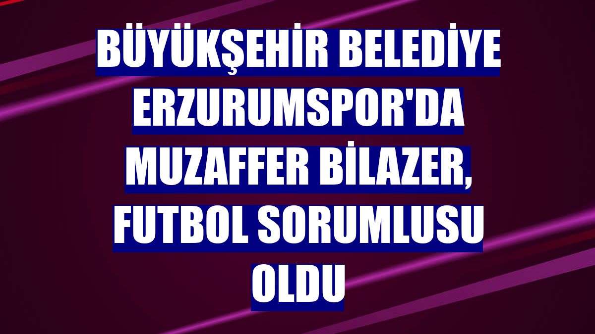 Büyükşehir Belediye Erzurumspor'da Muzaffer Bilazer, futbol sorumlusu oldu
