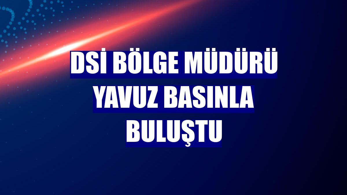DSİ Bölge Müdürü Yavuz basınla buluştu