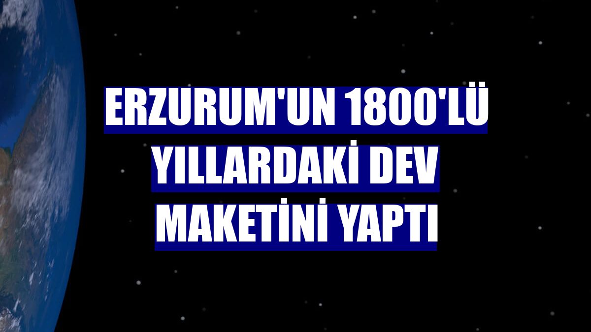 Erzurum'un 1800'lü yıllardaki dev maketini yaptı