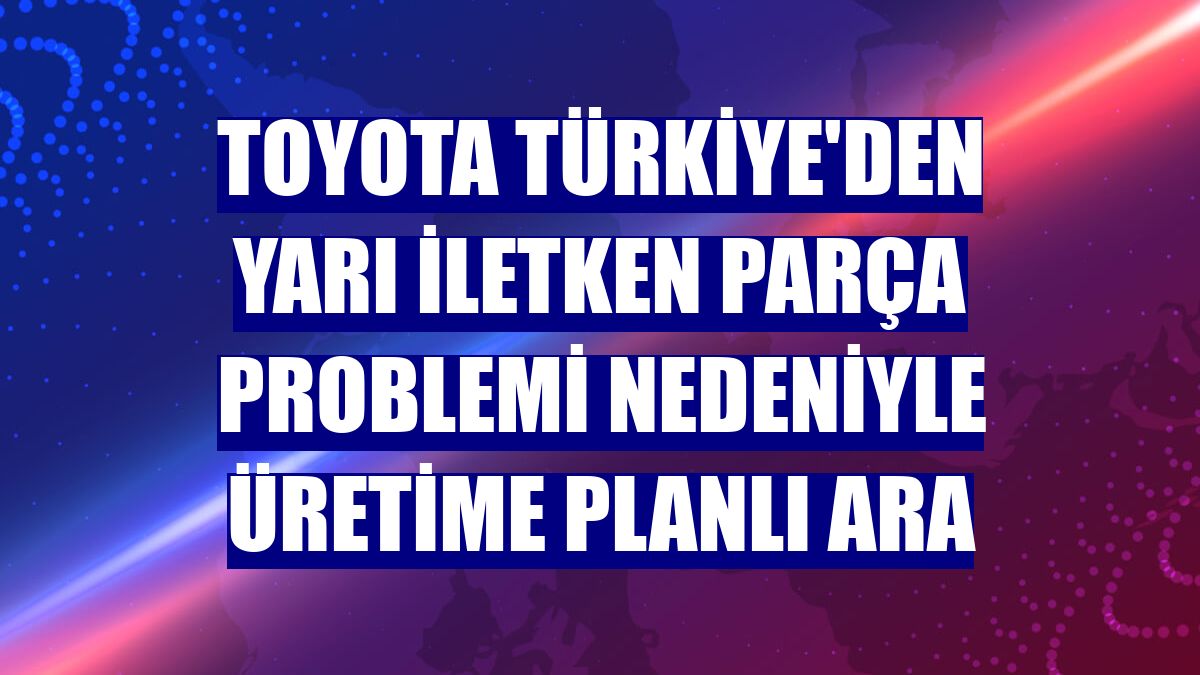 Toyota Türkiye'den yarı iletken parça problemi nedeniyle üretime planlı ara