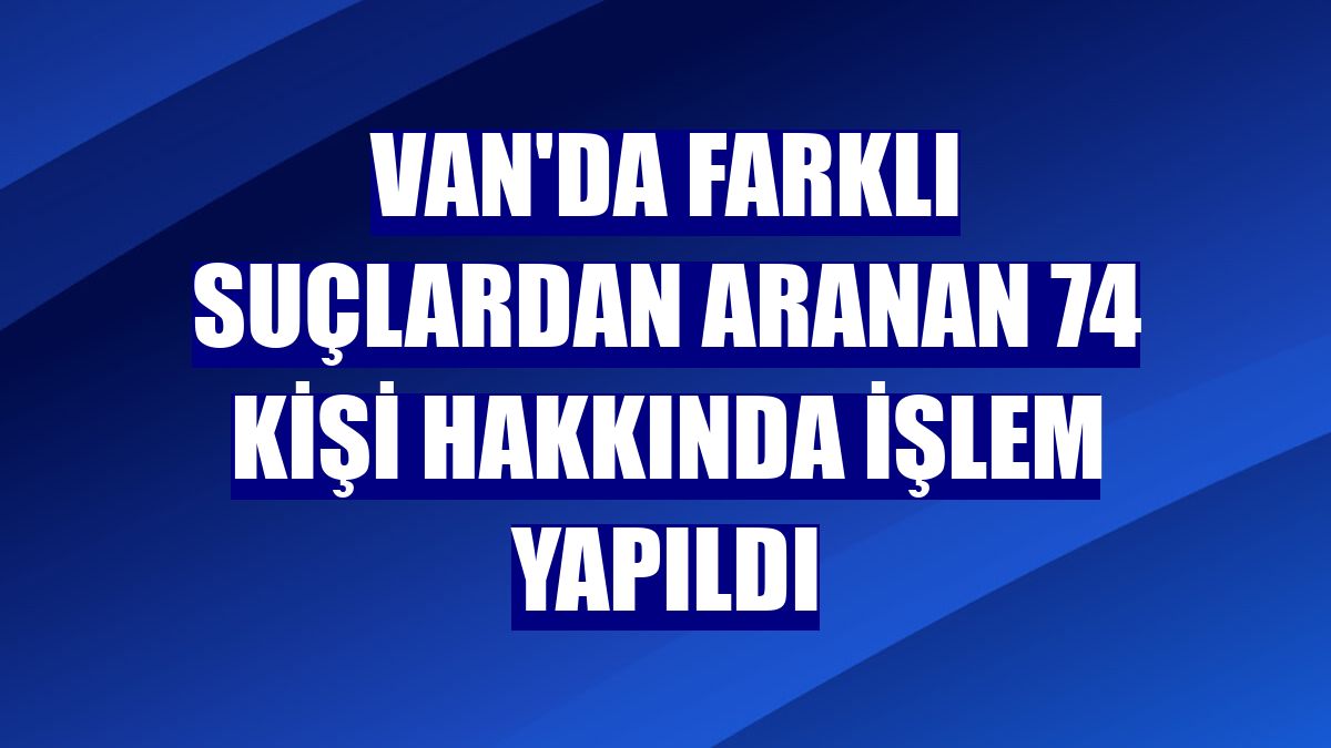 Van'da farklı suçlardan aranan 74 kişi hakkında işlem yapıldı