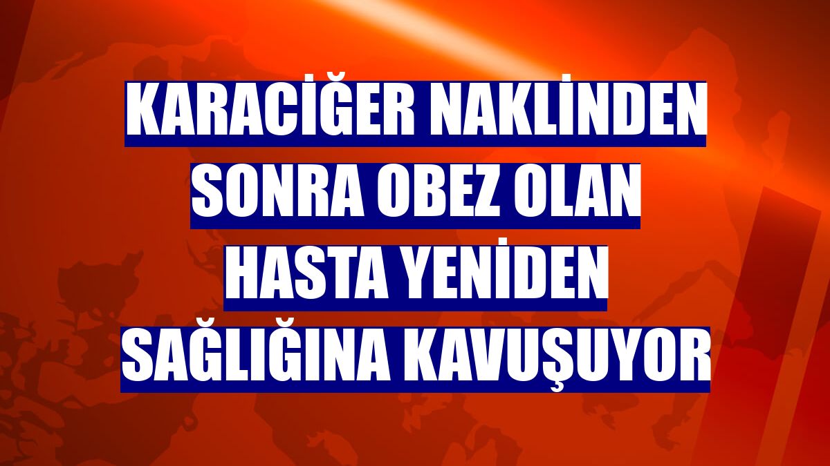 Karaciğer naklinden sonra obez olan hasta yeniden sağlığına kavuşuyor