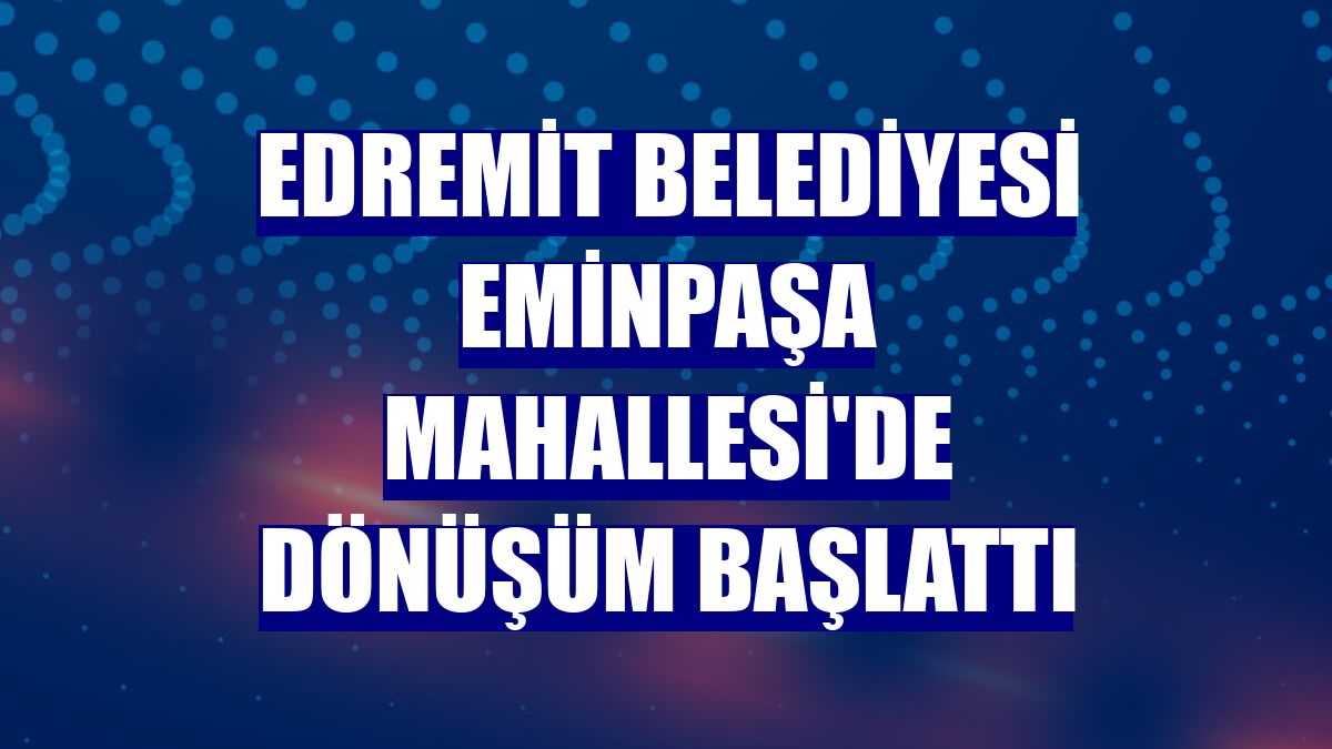 Edremit Belediyesi Eminpaşa Mahallesi'de dönüşüm başlattı