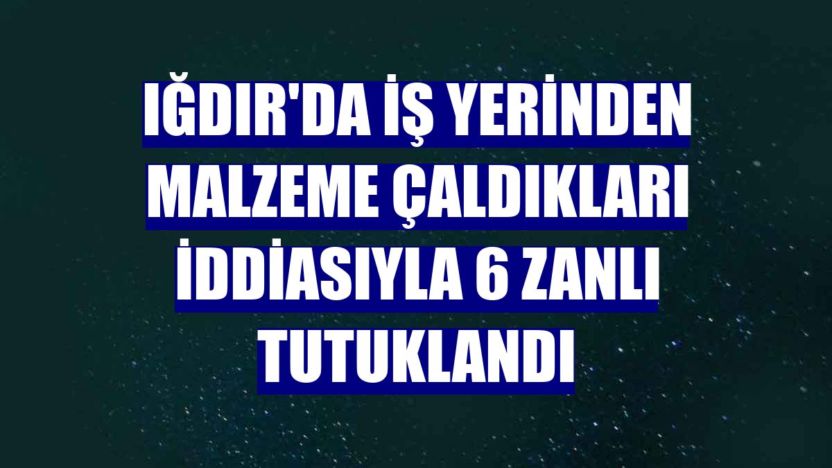 Iğdır'da iş yerinden malzeme çaldıkları iddiasıyla 6 zanlı tutuklandı