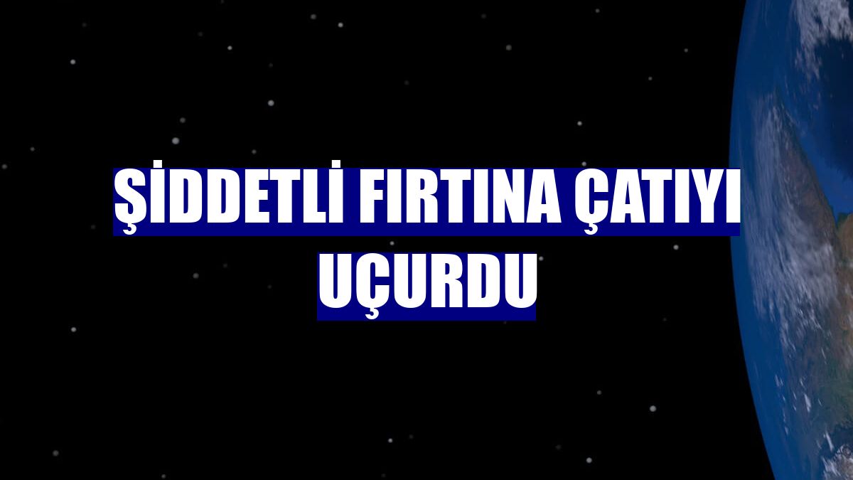 Şiddetli fırtına çatıyı uçurdu