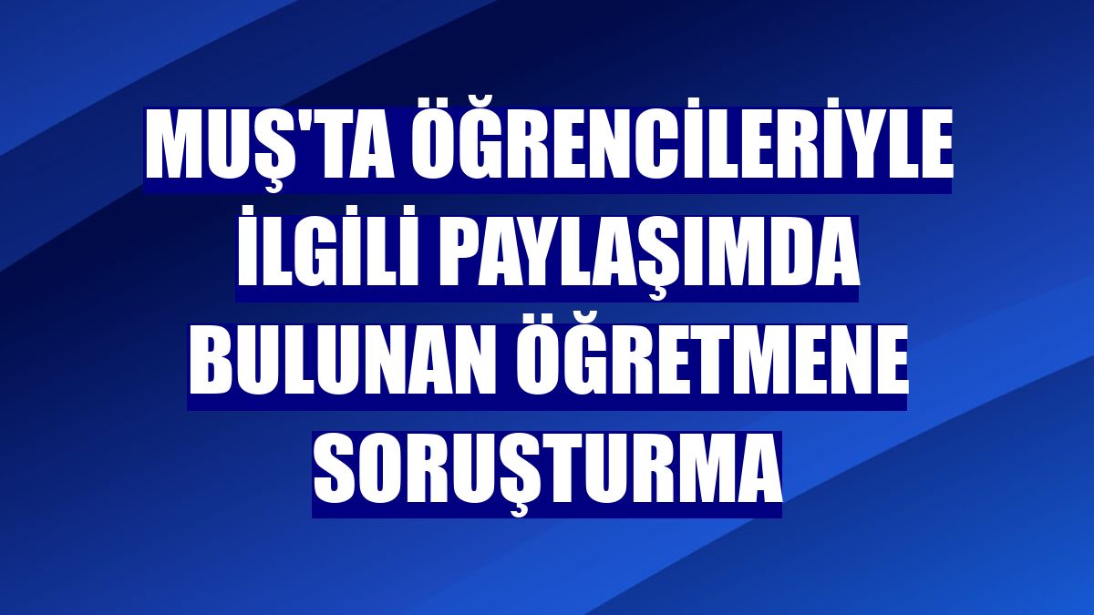 Muş'ta öğrencileriyle ilgili paylaşımda bulunan öğretmene soruşturma