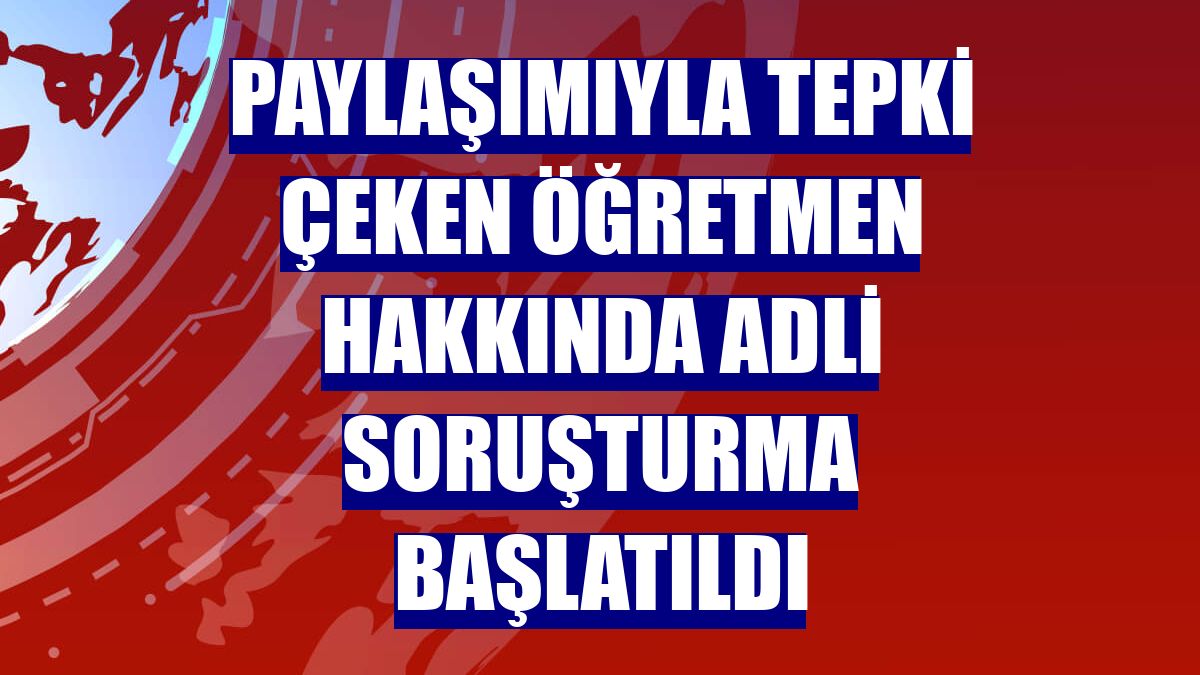 Paylaşımıyla tepki çeken öğretmen hakkında adli soruşturma başlatıldı