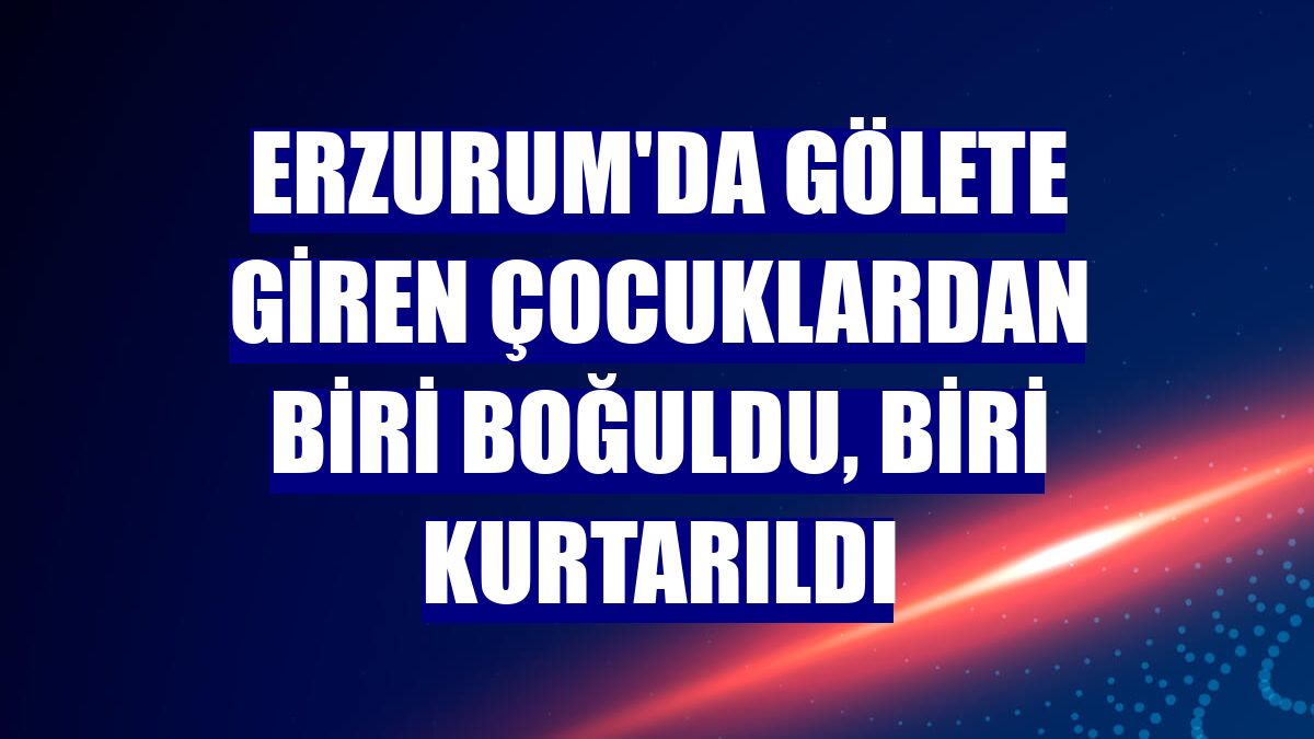 Erzurum'da gölete giren çocuklardan biri boğuldu, biri kurtarıldı
