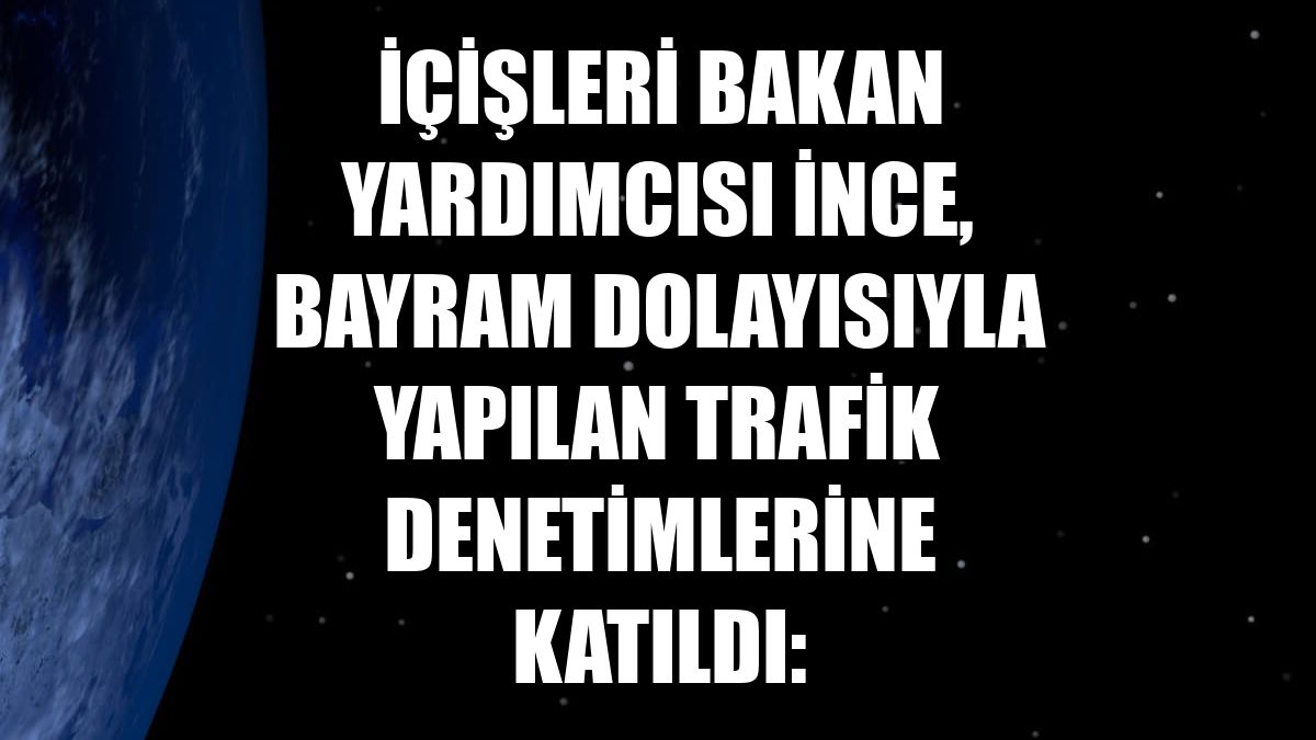 İçişleri Bakan Yardımcısı İnce, bayram dolayısıyla yapılan trafik denetimlerine katıldı: