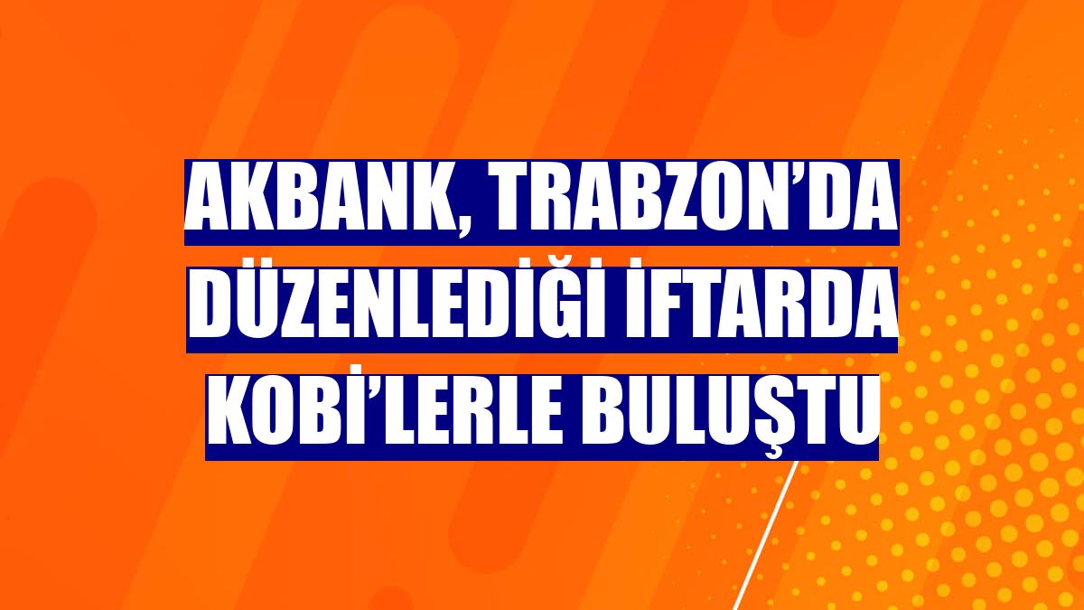 Akbank, Trabzon’da düzenlediği iftarda KOBİ’lerle buluştu