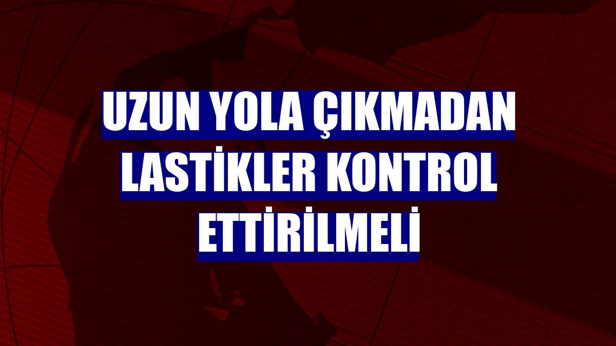 Uzun yola çıkmadan lastikler kontrol ettirilmeli