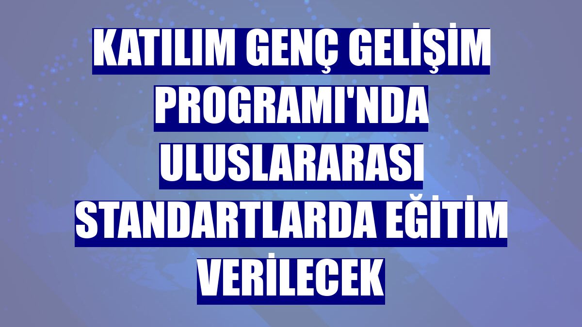 Katılım Genç Gelişim Programı'nda uluslararası standartlarda eğitim verilecek