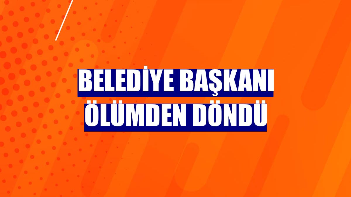 Belediye başkanı ölümden döndü