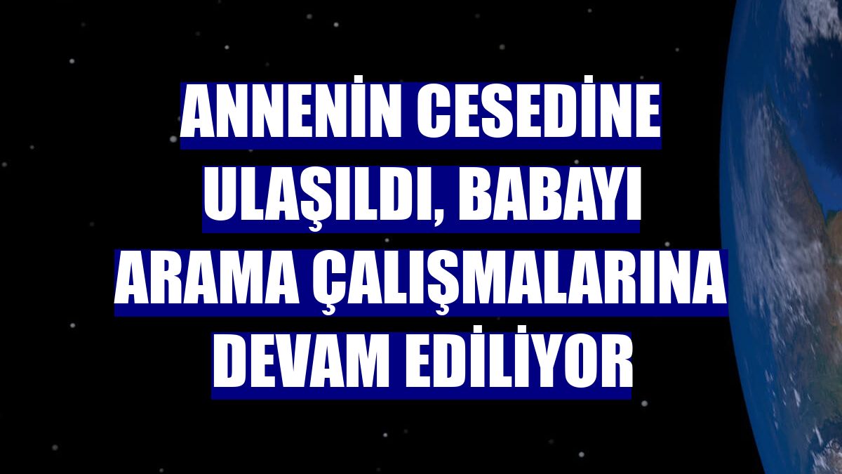 Annenin cesedine ulaşıldı, babayı arama çalışmalarına devam ediliyor