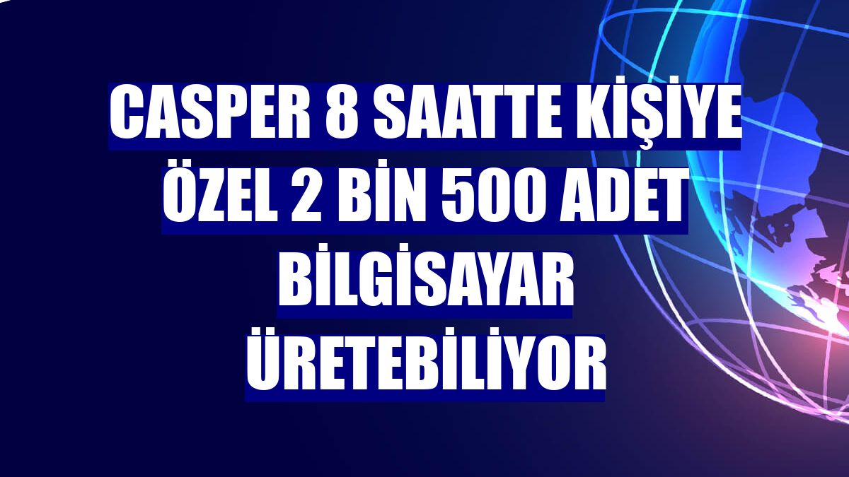 Casper 8 saatte kişiye özel 2 bin 500 adet bilgisayar üretebiliyor