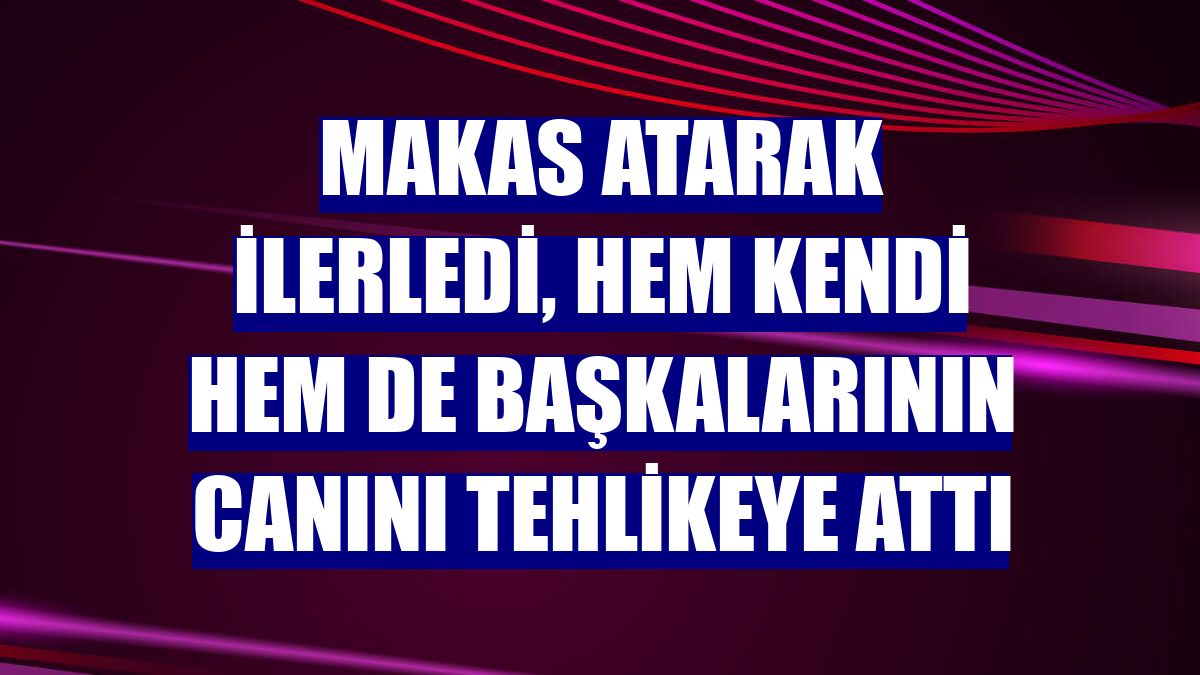 Makas atarak ilerledi, hem kendi hem de başkalarının canını tehlikeye attı