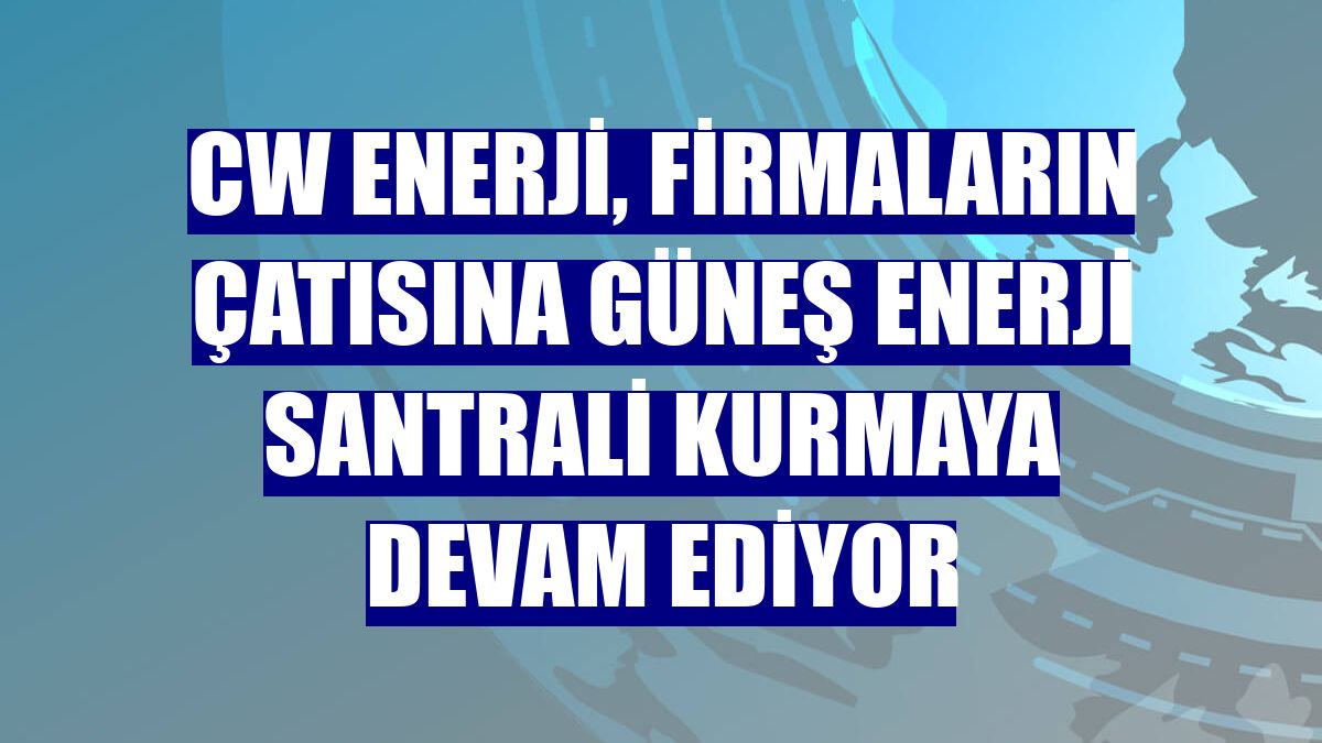 CW Enerji, firmaların çatısına güneş enerji santrali kurmaya devam ediyor
