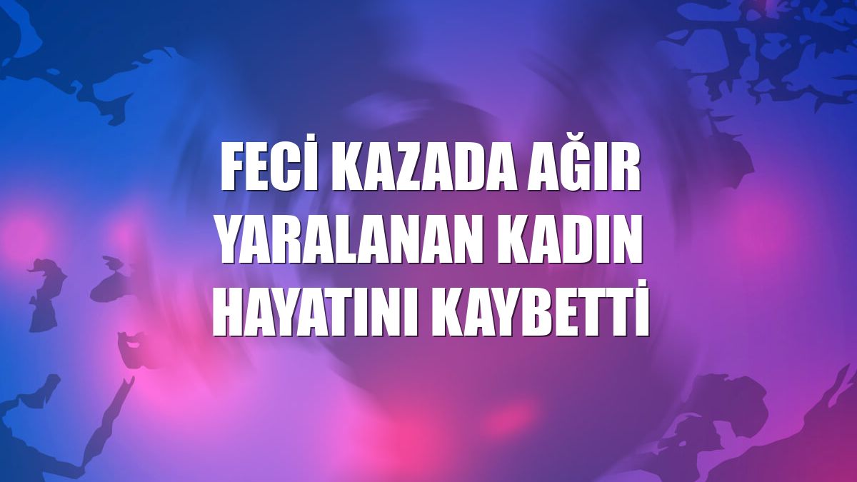Feci kazada ağır yaralanan kadın hayatını kaybetti