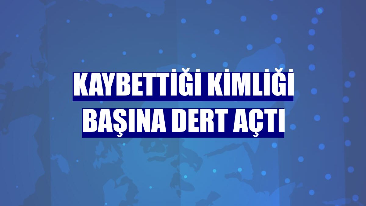 Kaybettiği kimliği başına dert açtı