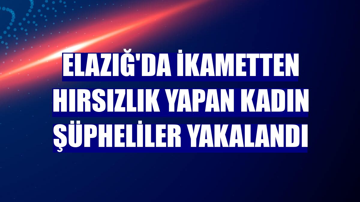 Elazığ'da ikametten hırsızlık yapan kadın şüpheliler yakalandı
