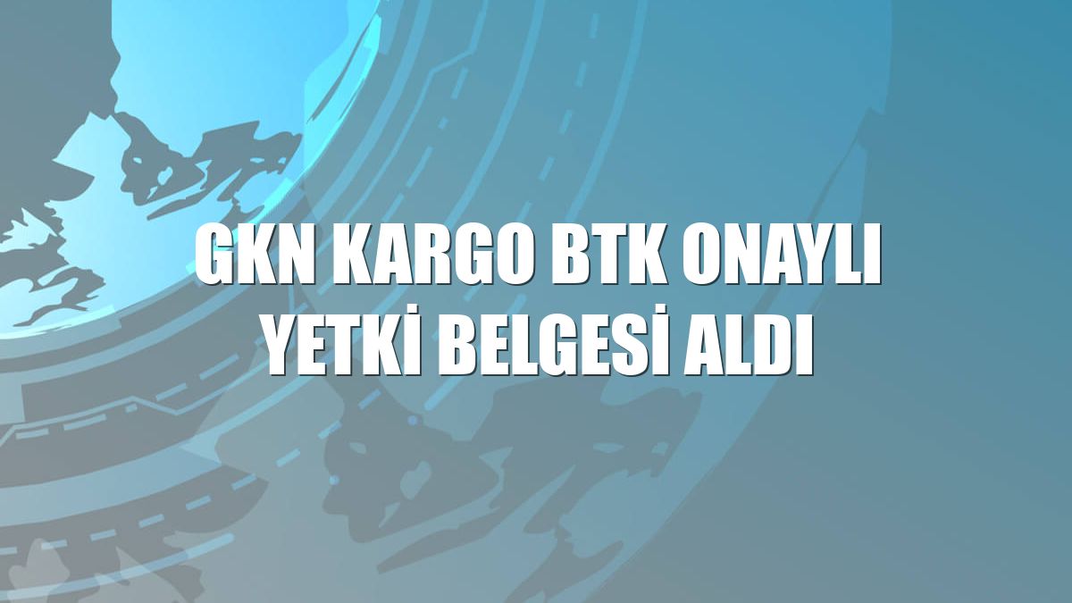 GKN Kargo BTK onaylı yetki belgesi aldı