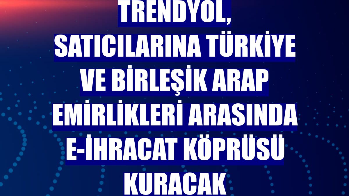 Trendyol, satıcılarına Türkiye ve Birleşik Arap Emirlikleri arasında e-ihracat köprüsü kuracak