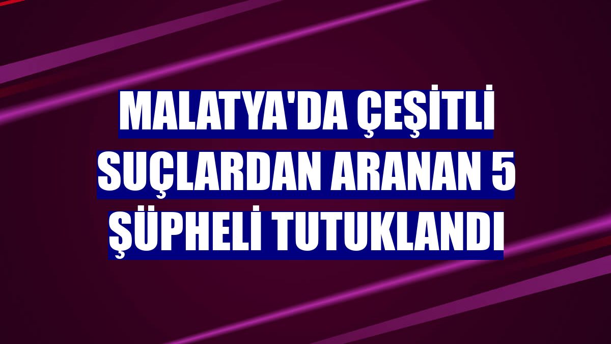Malatya'da çeşitli suçlardan aranan 5 şüpheli tutuklandı