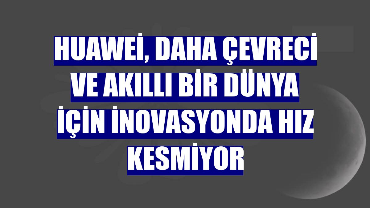 Huawei, daha çevreci ve akıllı bir dünya için inovasyonda hız kesmiyor