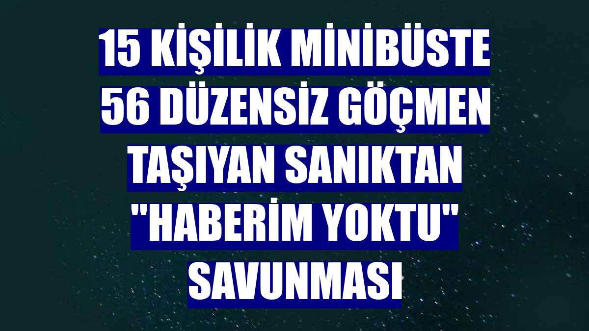15 kişilik minibüste 56 düzensiz göçmen taşıyan sanıktan "haberim yoktu" savunması