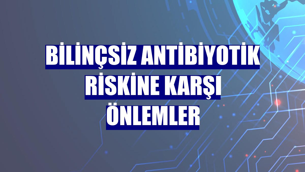 Bilinçsiz antibiyotik riskine karşı önlemler