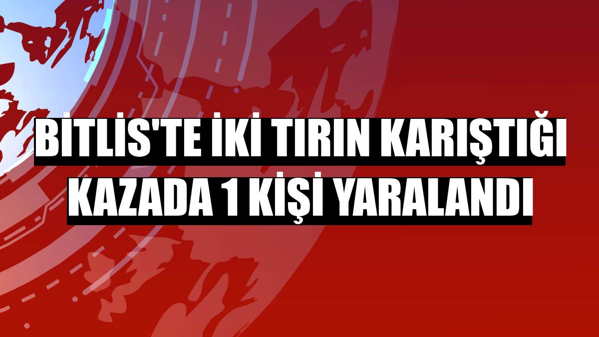 Bitlis'te iki tırın karıştığı kazada 1 kişi yaralandı