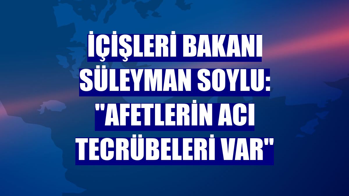 İçişleri Bakanı Süleyman Soylu: "Afetlerin acı tecrübeleri var"