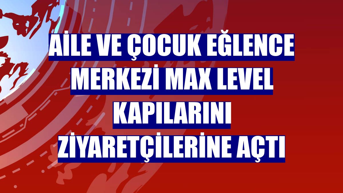 Aile ve çocuk eğlence merkezi Max Level kapılarını ziyaretçilerine açtı