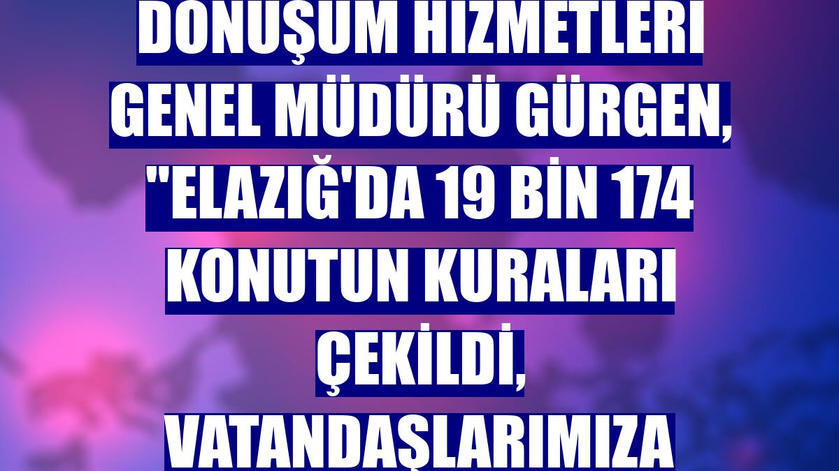 Altyapı ve Kentsel Dönüşüm Hizmetleri Genel Müdürü Gürgen, "Elazığ'da 19 bin 174 konutun kuraları çekildi, vatandaşlarımıza teslim edildi"