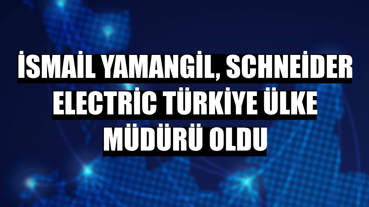 İsmail Yamangil, Schneider Electric Türkiye Ülke Müdürü oldu