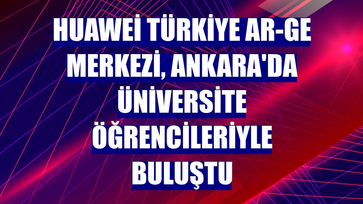 Huawei Türkiye Ar-Ge Merkezi, Ankara'da üniversite öğrencileriyle buluştu