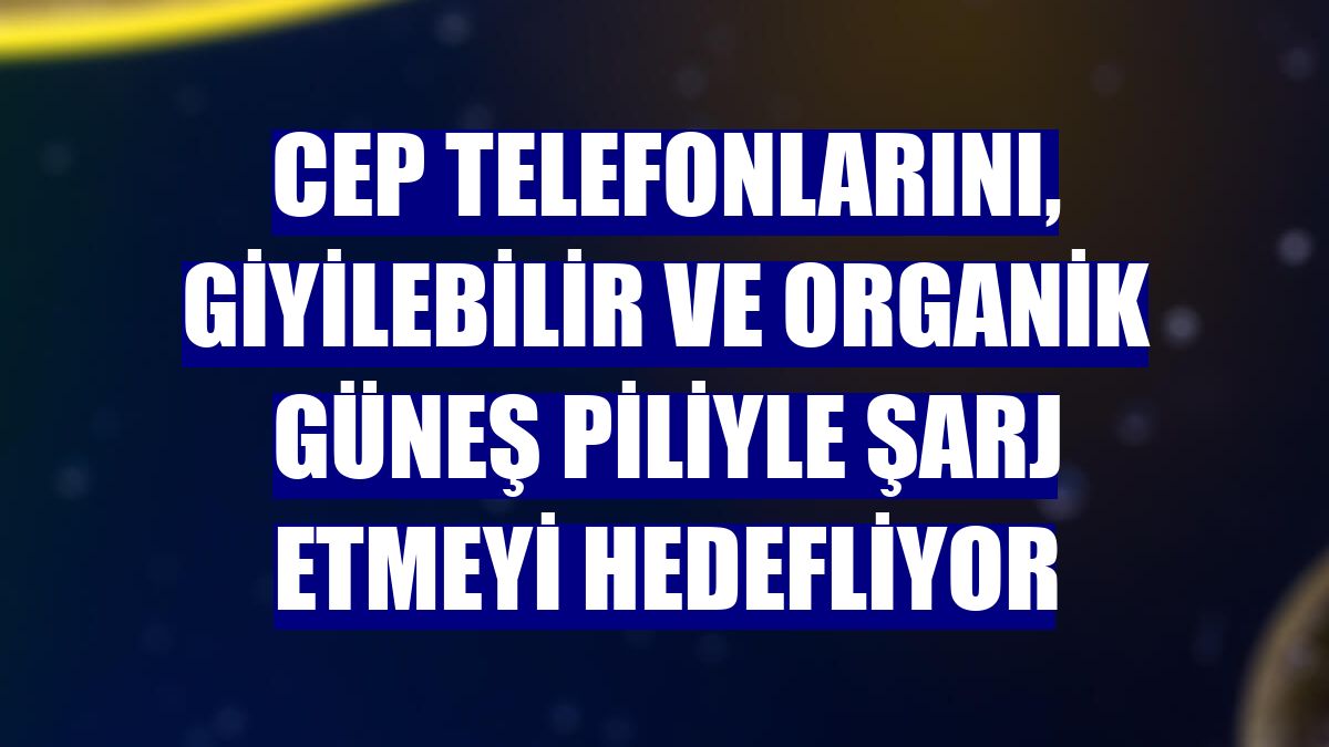 Cep telefonlarını, giyilebilir ve organik güneş piliyle şarj etmeyi hedefliyor