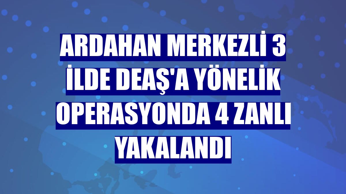 Ardahan merkezli 3 ilde DEAŞ'a yönelik operasyonda 4 zanlı yakalandı