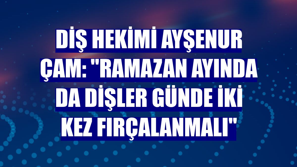 Diş hekimi Ayşenur Çam: "Ramazan ayında da dişler günde iki kez fırçalanmalı"