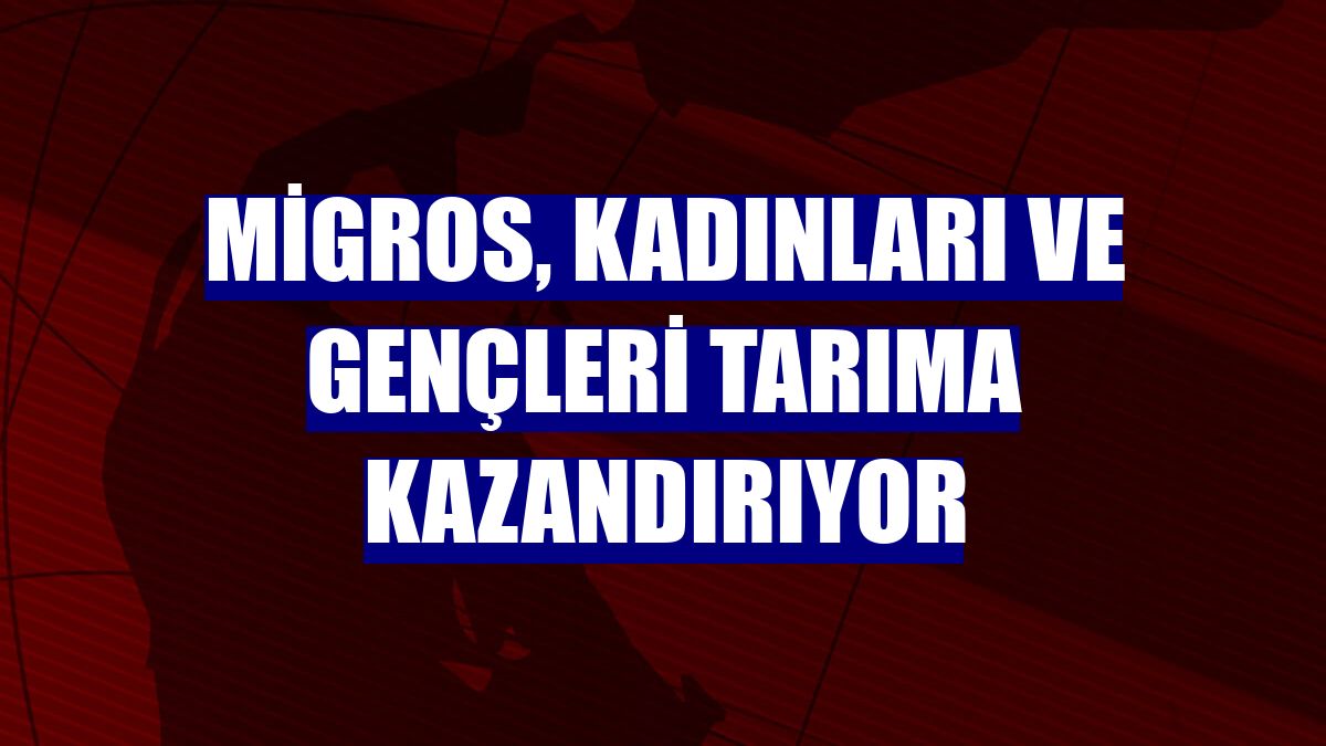 Migros, kadınları ve gençleri tarıma kazandırıyor