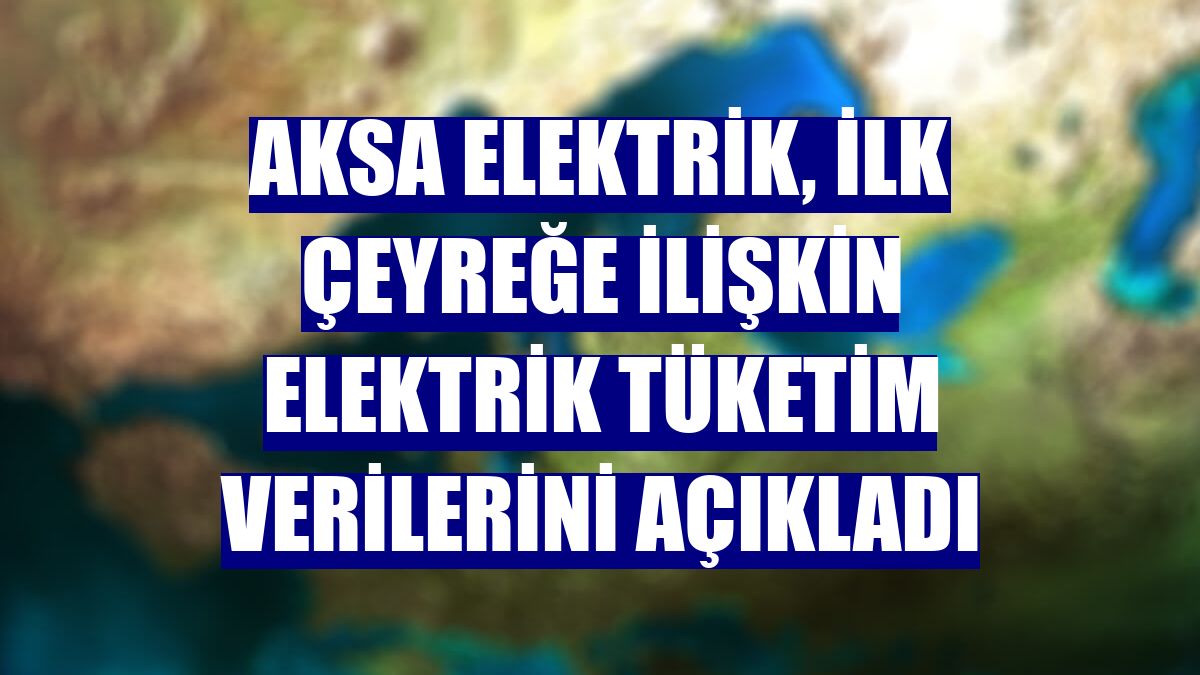 Aksa Elektrik, ilk çeyreğe ilişkin elektrik tüketim verilerini açıkladı